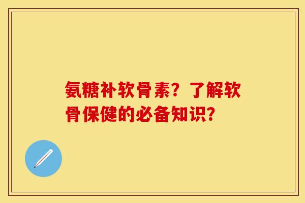 氨糖补软骨素？了解软骨保健的必备知识？-第1张图片-关节保镖