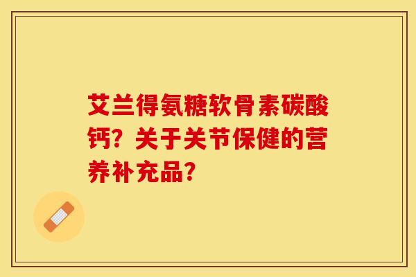 艾兰得氨糖软骨素碳酸钙？关于关节保健的营养补充品？-第1张图片-关节保镖