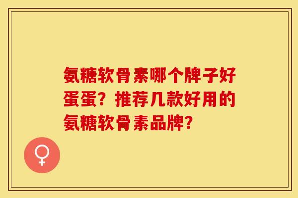氨糖软骨素哪个牌子好蛋蛋？推荐几款好用的氨糖软骨素品牌？-第1张图片-关节保镖