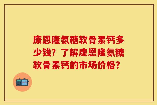 康恩隆氨糖软骨素钙多少钱？了解康恩隆氨糖软骨素钙的市场价格？-第1张图片-关节保镖