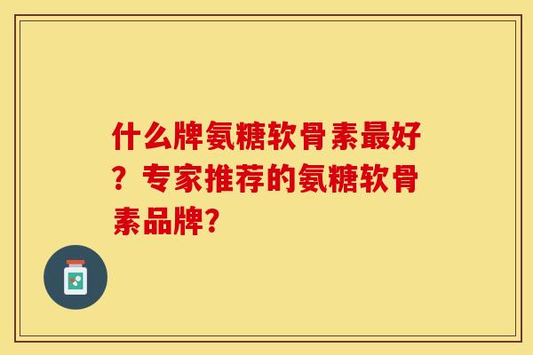 什么牌氨糖软骨素最好？专家推荐的氨糖软骨素品牌？-第1张图片-关节保镖