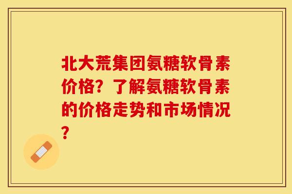 北大荒集团氨糖软骨素价格？了解氨糖软骨素的价格走势和市场情况？