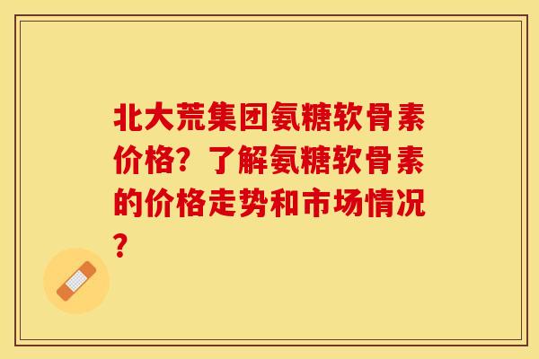 北大荒集团氨糖软骨素价格？了解氨糖软骨素的价格走势和市场情况？-第1张图片-关节保镖