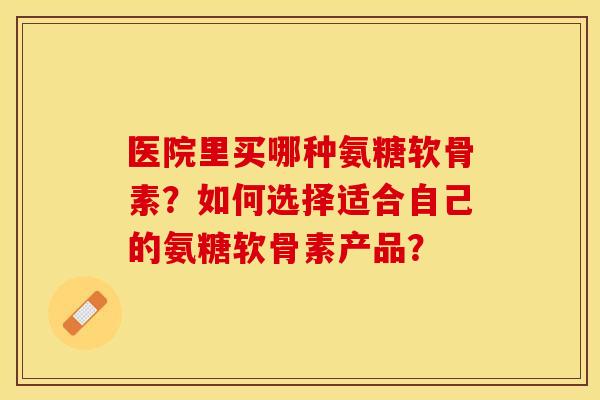 医院里买哪种氨糖软骨素？如何选择适合自己的氨糖软骨素产品？-第1张图片-关节保镖