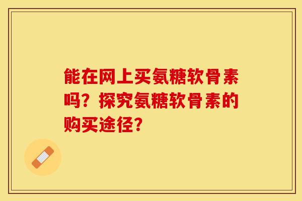 能在网上买氨糖软骨素吗？探究氨糖软骨素的购买途径？-第1张图片-关节保镖
