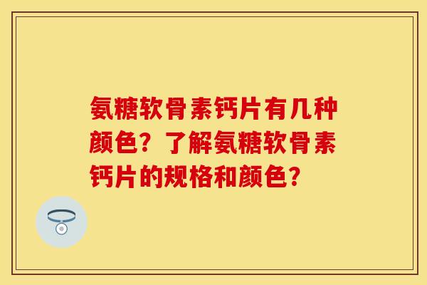 氨糖软骨素钙片有几种颜色？了解氨糖软骨素钙片的规格和颜色？-第1张图片-关节保镖