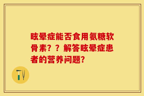 眩晕症能否食用氨糖软骨素？？解答眩晕症患者的营养问题？-第1张图片-关节保镖