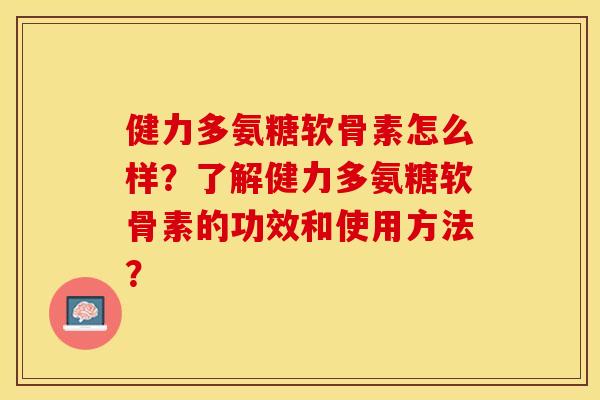 健力多氨糖软骨素怎么样？了解健力多氨糖软骨素的功效和使用方法？-第1张图片-关节保镖