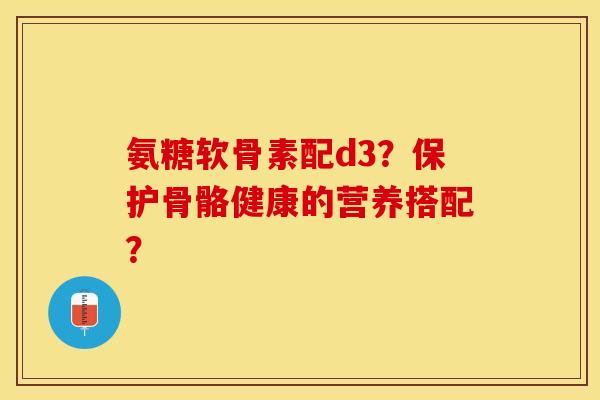 氨糖软骨素配d3？保护骨骼健康的营养搭配？-第1张图片-关节保镖