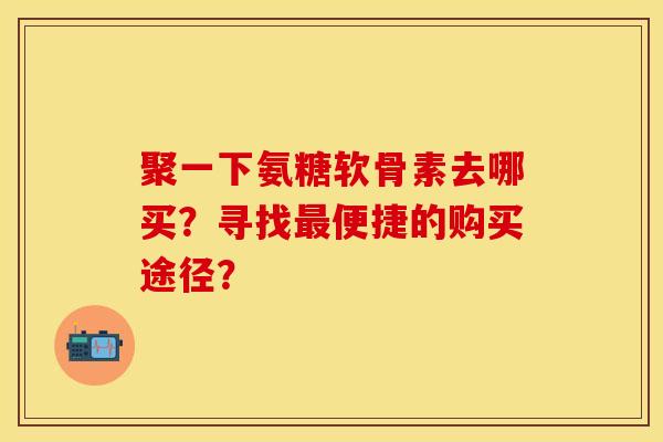 聚一下氨糖软骨素去哪买？寻找最便捷的购买途径？-第1张图片-关节保镖