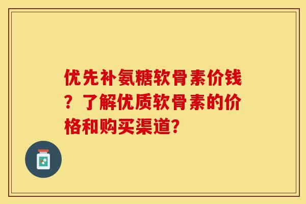 优先补氨糖软骨素价钱？了解优质软骨素的价格和购买渠道？-第1张图片-关节保镖