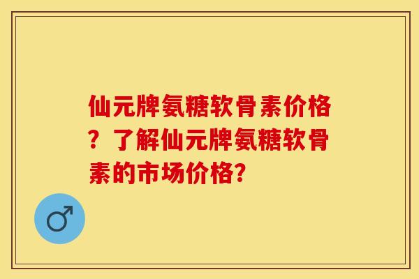 仙元牌氨糖软骨素价格？了解仙元牌氨糖软骨素的市场价格？-第1张图片-关节保镖