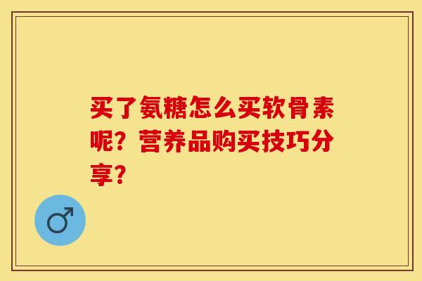 买了氨糖怎么买软骨素呢？营养品购买技巧分享？-第1张图片-关节保镖
