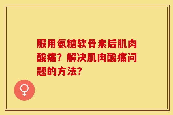 服用氨糖软骨素后肌肉酸痛？解决肌肉酸痛问题的方法？-第1张图片-关节保镖