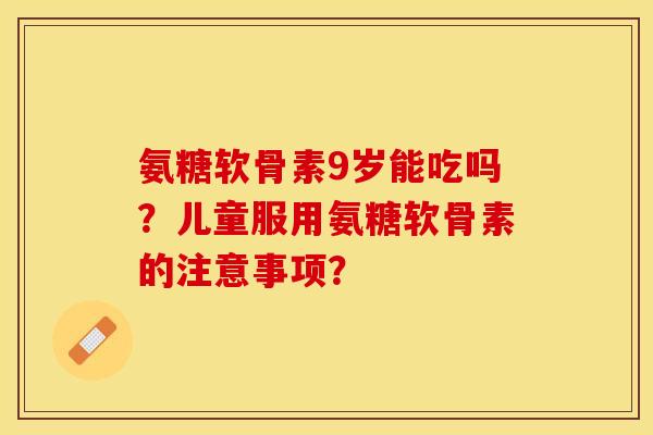 氨糖软骨素9岁能吃吗？儿童服用氨糖软骨素的注意事项？-第1张图片-关节保镖