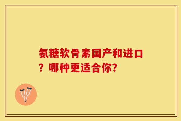 氨糖软骨素国产和进口？哪种更适合你？-第1张图片-关节保镖