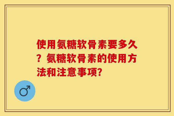 使用氨糖软骨素要多久？氨糖软骨素的使用方法和注意事项？-第1张图片-关节保镖