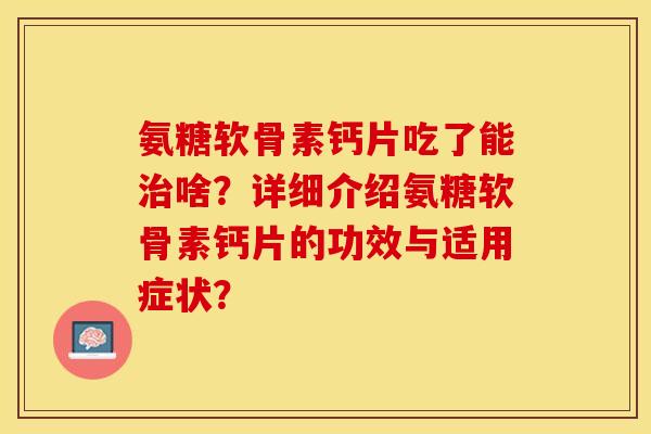 氨糖软骨素钙片吃了能治啥？详细介绍氨糖软骨素钙片的功效与适用症状？-第1张图片-关节保镖