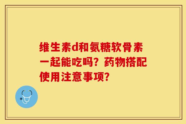 维生素d和氨糖软骨素一起能吃吗？药物搭配使用注意事项？-第1张图片-关节保镖