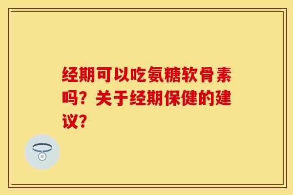 经期可以吃氨糖软骨素吗？关于经期保健的建议？-第1张图片-关节保镖
