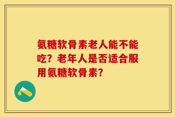 氨糖软骨素老人能不能吃？老年人是否适合服用氨糖软骨素？-第1张图片-关节保镖