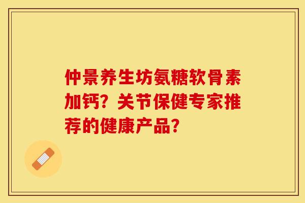 仲景养生坊氨糖软骨素加钙？关节保健专家推荐的健康产品？-第1张图片-关节保镖