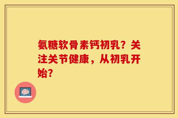 氨糖软骨素钙初乳？关注关节健康，从初乳开始？-第1张图片-关节保镖