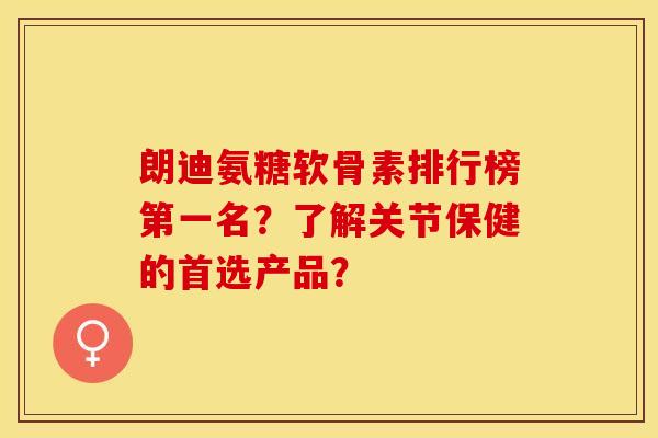 朗迪氨糖软骨素排行榜第一名？了解关节保健的首选产品？-第1张图片-关节保镖