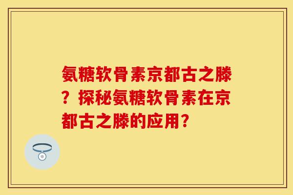 氨糖软骨素京都古之滕？探秘氨糖软骨素在京都古之滕的应用？-第1张图片-关节保镖