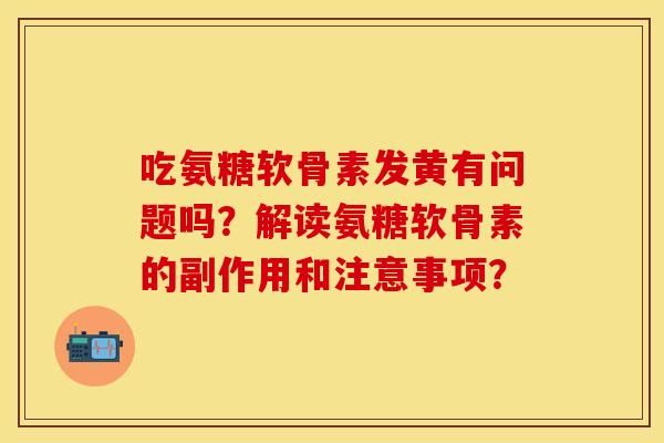 吃氨糖软骨素发黄有问题吗？解读氨糖软骨素的副作用和注意事项？-第1张图片-关节保镖