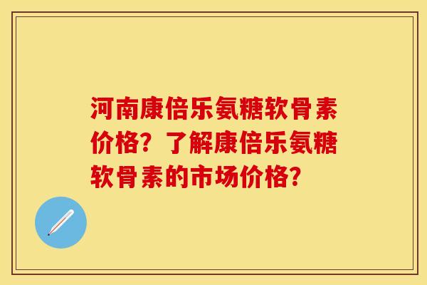 河南康倍乐氨糖软骨素价格？了解康倍乐氨糖软骨素的市场价格？-第1张图片-关节保镖