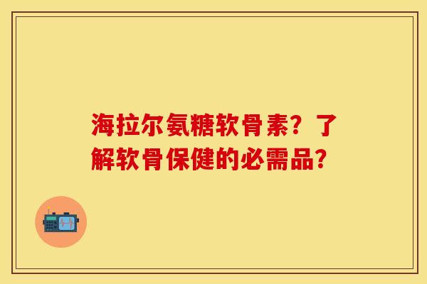 海拉尔氨糖软骨素？了解软骨保健的必需品？-第1张图片-关节保镖
