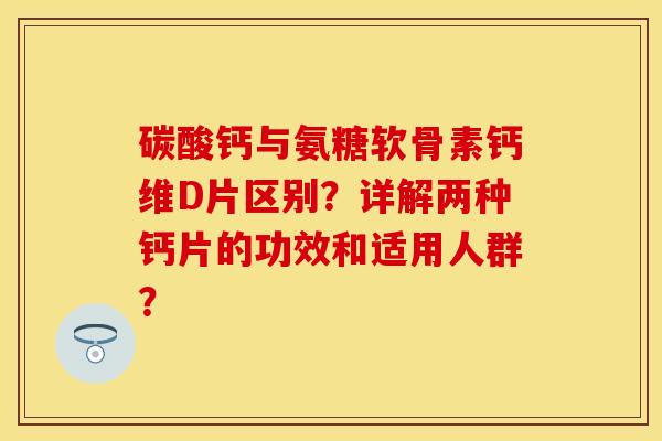 碳酸钙与氨糖软骨素钙维D片区别？详解两种钙片的功效和适用人群？-第1张图片-关节保镖