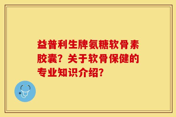 益普利生牌氨糖软骨素胶囊？关于软骨保健的专业知识介绍？-第1张图片-关节保镖