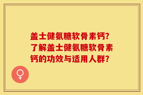 盖士健氨糖软骨素钙？了解盖士健氨糖软骨素钙的功效与适用人群？-第1张图片-关节保镖