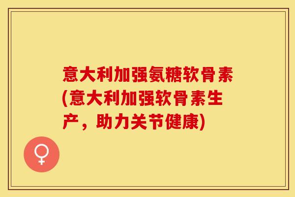 意大利加强氨糖软骨素(意大利加强软骨素生产，助力关节健康)-第1张图片-关节保镖