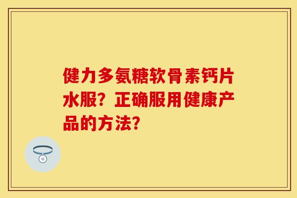 健力多氨糖软骨素钙片水服？正确服用健康产品的方法？-第1张图片-关节保镖