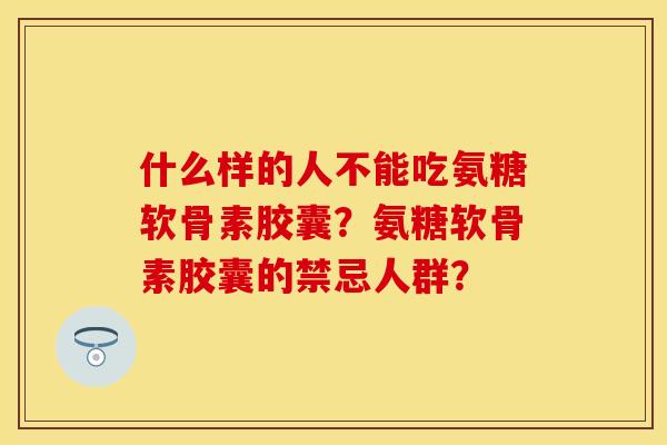 什么样的人不能吃氨糖软骨素胶囊？氨糖软骨素胶囊的禁忌人群？-第1张图片-关节保镖
