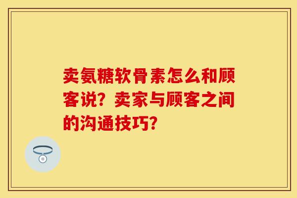 卖氨糖软骨素怎么和顾客说？卖家与顾客之间的沟通技巧？-第1张图片-关节保镖