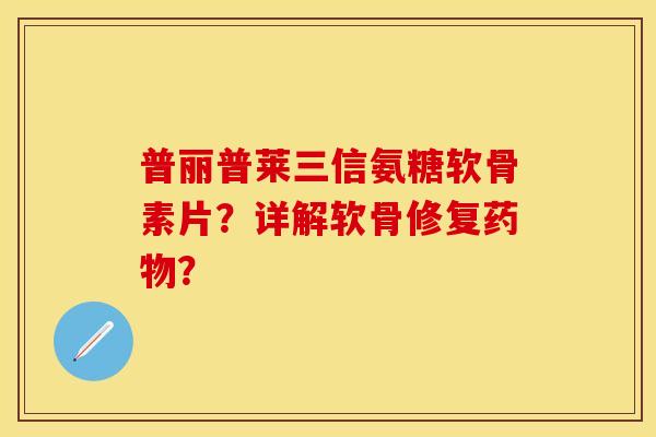 普丽普莱三信氨糖软骨素片？详解软骨修复药物？-第1张图片-关节保镖