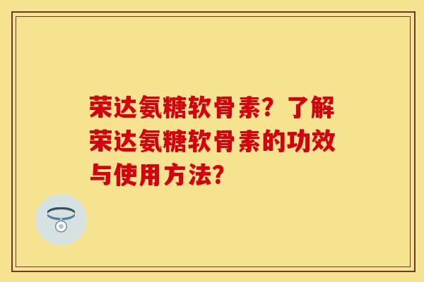 荣达氨糖软骨素？了解荣达氨糖软骨素的功效与使用方法？-第1张图片-关节保镖