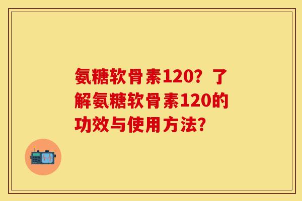 氨糖软骨素120？了解氨糖软骨素120的功效与使用方法？-第1张图片-关节保镖