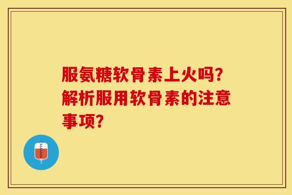 服氨糖软骨素上火吗？解析服用软骨素的注意事项？-第1张图片-关节保镖