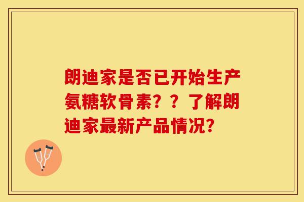 朗迪家是否已开始生产氨糖软骨素？？了解朗迪家最新产品情况？-第1张图片-关节保镖