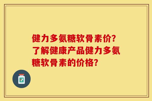 健力多氨糖软骨素价？了解健康产品健力多氨糖软骨素的价格？-第1张图片-关节保镖