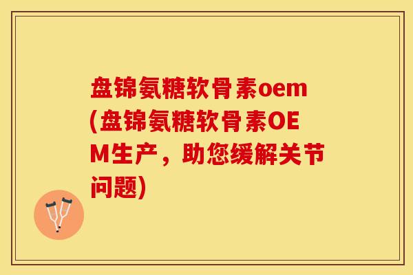 盘锦氨糖软骨素oem(盘锦氨糖软骨素OEM生产，助您缓解关节问题)-第1张图片-关节保镖