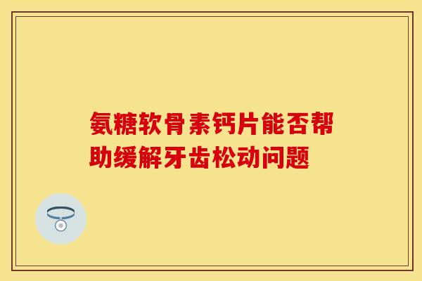 氨糖软骨素钙片能否帮助缓解牙齿松动问题-第1张图片-关节保镖