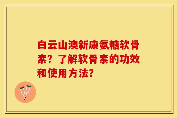 白云山澳新康氨糖软骨素？了解软骨素的功效和使用方法？-第1张图片-关节保镖