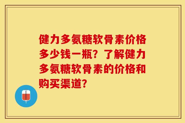 健力多氨糖软骨素价格多少钱一瓶？了解健力多氨糖软骨素的价格和购买渠道？-第1张图片-关节保镖