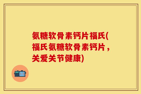 氨糖软骨素钙片福氏(福氏氨糖软骨素钙片，关爱关节健康)-第1张图片-关节保镖